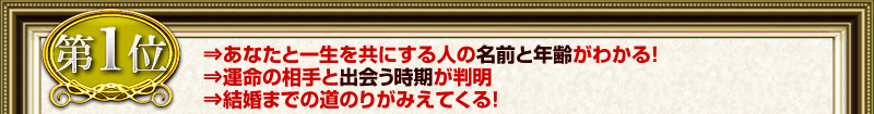 第1位 ⇒あなたと一生を共にする人の名前と年齢がわかる！ ⇒運命の相手と出会う時期が判明 ⇒結婚までの道のりがみえてくる！