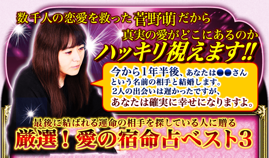 数千人の恋愛を救った菅野萌だから真実の愛がどこにあるのかハッキリ視えます！ 今から1年半後、あなたは●●さんという名前の相手と結婚します。2人の出会いは遅かったですが、あなたは確実に幸せになりますよ。　最後に結ばれる運命の相手を探している人に贈る厳選！　愛の宿命ベスト3