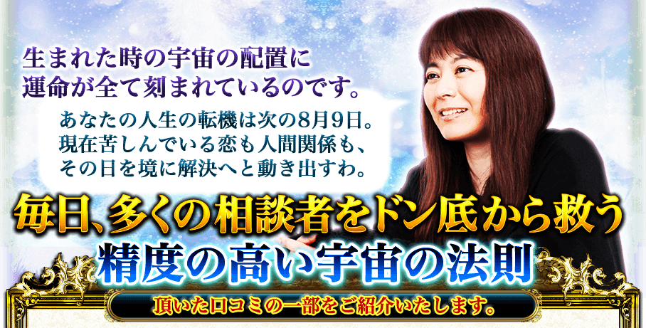 生まれた時の宇宙の配置に運命が全て刻まれているのです。 あなたの人生の転機は次の8月9日。現在苦しんでいる恋も人間関係も、その日を境に解決へと動き出すわ。 毎日、多くの相談者をドン底から救う精度の高い宇宙の法則 頂いた口コミの一部をご紹介いたします。